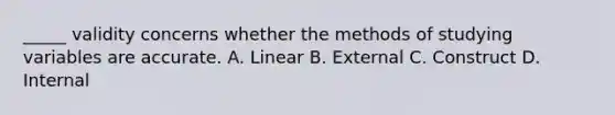 _____ validity concerns whether the methods of studying variables are accurate. A. Linear B. External C. Construct D. Internal