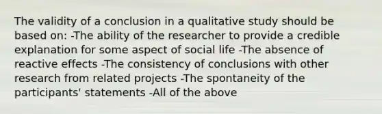 The validity of a conclusion in a qualitative study should be based on: -The ability of the researcher to provide a credible explanation for some aspect of social life -The absence of reactive effects -The consistency of conclusions with other research from related projects -The spontaneity of the participants' statements -All of the above