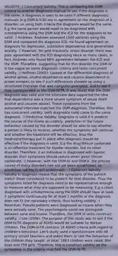 VALIDITY: :) Concurrent Validity: This is comparing the DSM criteria to another diagnostic manual to see if the diagnosis is the same. A diagnosis is seen to be valid if different diagnostic manuals (e.g DSM & ICD) are in agreement on the diagnosis of a disorder; so using both criteria the diagnosis would be the same. E.g the same person would need to be diagnosed with schizophrenia using the DSM and the ICD for the diagnosis to be valid. :) Andrews: Andrews assessed 1500 patients using the DSM and compared the diagnosis ICD. He found agreement on diagnosis for depression, substance dependence and generalised anxiety. :( However, for post-traumatic stress disorder there was poor agreement with the ICD diagnosing twice as many cases, In fact, Andrews only found 68% agreement between the ICD and the DSM. Therefore, suggesting that for this disorder the DSM-IV is too vague on some diagnostic criteria and lacks concurrent validity. :) Hoffman (2002): Looked at the differential diagnosis of alcohol abuse, alcohol dependence and cocaine dependence in prison inmates; to see if such differences showed up using a structured interview that was computer-prompted, and to see if they corresponded to the DSM-IV-TR. It was found that the DSM diagnosis was valid and the interview data supported the idea that dependence was a more severe symptom of abuse (both alcohol and cocaine abuse). These symptoms from the automated interview matched the DSM diagnosis. Therefore, this has concurrent validity, both diagnostic tools came to the same diagnosis. :) Predicitive Validity: Diagnosis is valid if it predicts the course of the illness accurately; prediction of the future behaviour caused by the disorder should be able to say whether a person is likely to recover, whether the symptoms will continue and whether the treatment will be effective, thus the treatment/therapy put in place after diagnosis should be effective if the diagnosis is valid. E.g the drug lithium carbonate is an effective treatment for bipolar disorder, but no other disorder. Therefore, if an individual is diagnosed with bipolar disorder their symptoms should reduce when given lithium carbonate. :( However, with the DSM-IV and DSM-V, the precise course of many disorders has not yet been established, so predictive validity is still problematic. :) Construct Validity: Validity in diagnosis means that the symptoms of the patient match those considered to be present for that disorder. Thus the symptoms listed for diagnosis need to be representative enough to measure what they are supposed to be measuring. E.g a client diagnosed with schizophrenia using the DSM should have at least 2 symptoms continuously for at least 2 months or the diagnosis does not fit the necessary criteria, thus lacking validity. :( Rosenhan: Pseudo patients were diagnosed as insane when they were actually sane. The psychologists could not distinguish between sane and insane. Therefore, the DSM III lacks construct validity. :) Lee (2006): The purpose of this study was to see if the DSM-IV-TR diagnosis of ADHD would be suitable for Korean children. The DSM-IV-TR contains 18 ADHD criteria with regard to children's behaviour. Lee's study used a questionnaire with 48 primary school teachers and asked them to rate the behaviour of the children they taught. In total. 1663 children were rated; 904 boys and 759 girls. Therefore, this is construct validity ad the symptoms in the criteria matched the DSM-IV-TR.