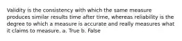 Validity is the consistency with which the same measure produces similar results time after time, whereas reliability is the degree to which a measure is accurate and really measures what it claims to measure. a. True b. False