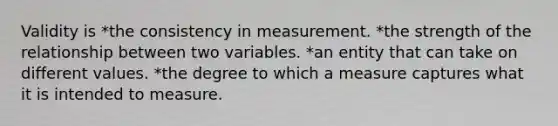 Validity is *the consistency in measurement. *the strength of the relationship between two variables. *an entity that can take on different values. *the degree to which a measure captures what it is intended to measure.