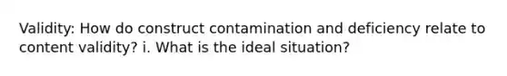 Validity: How do construct contamination and deficiency relate to content validity? i. What is the ideal situation?