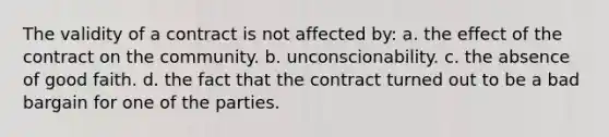 The validity of a contract is not affected by: a. the effect of the contract on the community. b. unconscionability. c. the absence of good faith. d. the fact that the contract turned out to be a bad bargain for one of the parties.