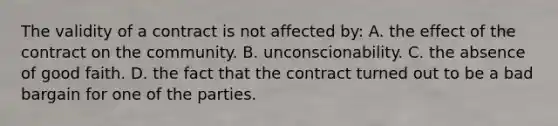 The validity of a contract is not affected by: A. the effect of the contract on the community. B. unconscionability. C. the absence of good faith. D. the fact that the contract turned out to be a bad bargain for one of the parties.