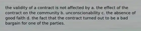 the validity of a contract is not affected by a. the effect of the contract on the community b. unconscionability c. the absence of good faith d. the fact that the contract turned out to be a bad bargain for one of the parties.