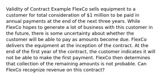 Validity of Contract Example FlexCo sells equipment to a customer for total consideration of 1 million to be paid in annual payments at the end of the next three years. While FlexCo hopes to generate a lot of business with this customer in the future, there is some uncertainty about whether the customer will be able to pay as amounts become due. FlexCo delivers the equipment at the inception of the contract. At the end of the first year of the contract, the customer indicates it will not be able to make the first payment. FlexCo then determines that collection of the remaining amounts is not probable. Can FlexCo recognize revenue on this contract?