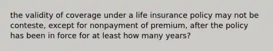 the validity of coverage under a life insurance policy may not be conteste, except for nonpayment of premium, after the policy has been in force for at least how many years?