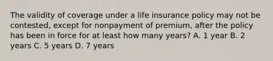 The validity of coverage under a life insurance policy may not be contested, except for nonpayment of premium, after the policy has been in force for at least how many years? A. 1 year B. 2 years C. 5 years D. 7 years