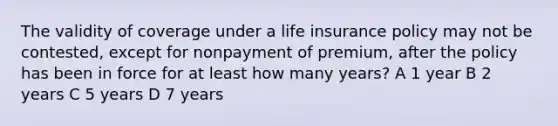 The validity of coverage under a life insurance policy may not be contested, except for nonpayment of premium, after the policy has been in force for at least how many years? A 1 year B 2 years C 5 years D 7 years