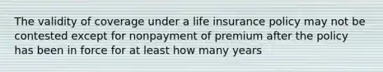 The validity of coverage under a life insurance policy may not be contested except for nonpayment of premium after the policy has been in force for at least how many years