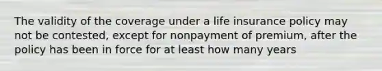 The validity of the coverage under a life insurance policy may not be contested, except for nonpayment of premium, after the policy has been in force for at least how many years