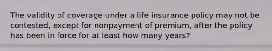 The validity of coverage under a life insurance policy may not be contested, except for nonpayment of premium, after the policy has been in force for at least how many years?