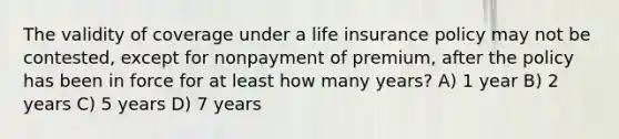 The validity of coverage under a life insurance policy may not be contested, except for nonpayment of premium, after the policy has been in force for at least how many years? A) 1 year B) 2 years C) 5 years D) 7 years