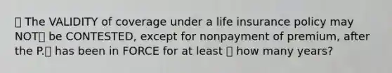 🔴 The VALIDITY of coverage under a life insurance policy may NOT❌ be CONTESTED, except for nonpayment of premium, after the P.⛑️ has been in FORCE for at least ⭐️ how many years?