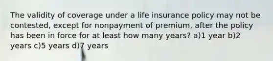 The validity of coverage under a life insurance policy may not be contested, except for nonpayment of premium, after the policy has been in force for at least how many years? a)1 year b)2 years c)5 years d)7 years