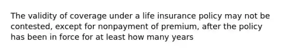 The validity of coverage under a life insurance policy may not be contested, except for nonpayment of premium, after the policy has been in force for at least how many years