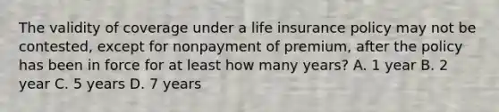 The validity of coverage under a life insurance policy may not be contested, except for nonpayment of premium, after the policy has been in force for at least how many years? A. 1 year B. 2 year C. 5 years D. 7 years