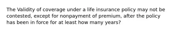 The Validity of coverage under a life insurance policy may not be contested, except for nonpayment of premium, after the policy has been in force for at least how many years?