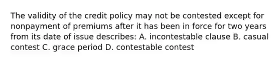 The validity of the credit policy may not be contested except for nonpayment of premiums after it has been in force for two years from its date of issue describes: A. incontestable clause B. casual contest C. grace period D. contestable contest