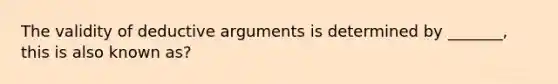 The validity of deductive arguments is determined by _______, this is also known as?