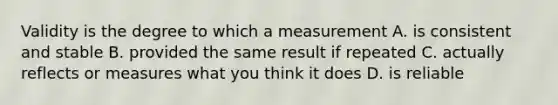 Validity is the degree to which a measurement A. is consistent and stable B. provided the same result if repeated C. actually reflects or measures what you think it does D. is reliable