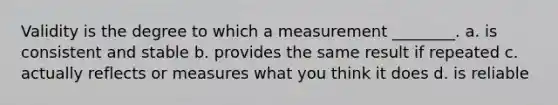 Validity is the degree to which a measurement ________. a. is consistent and stable b. provides the same result if repeated c. actually reflects or measures what you think it does d. is reliable