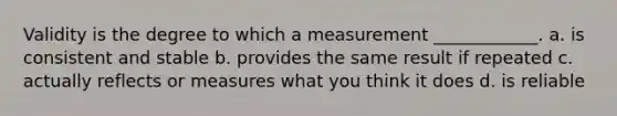 Validity is the degree to which a measurement ____________. a. is consistent and stable b. provides the same result if repeated c. actually reflects or measures what you think it does d. is reliable