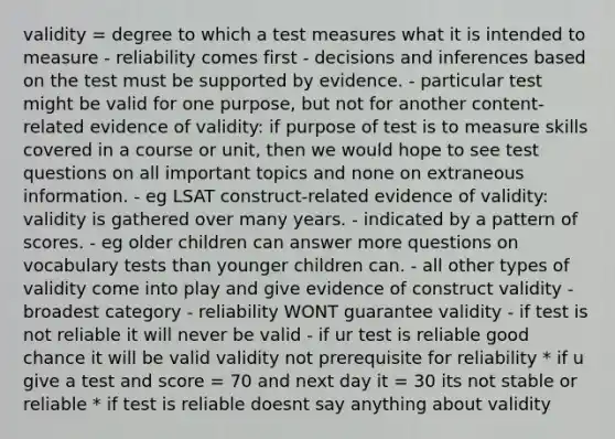 validity = degree to which a test measures what it is intended to measure - reliability comes first - decisions and inferences based on the test must be supported by evidence. - particular test might be valid for one purpose, but not for another content-related evidence of validity: if purpose of test is to measure skills covered in a course or unit, then we would hope to see test questions on all important topics and none on extraneous information. - eg LSAT construct-related evidence of validity: validity is gathered over many years. - indicated by a pattern of scores. - eg older children can answer more questions on vocabulary tests than younger children can. - all other types of validity come into play and give evidence of construct validity - broadest category - reliability WONT guarantee validity - if test is not reliable it will never be valid - if ur test is reliable good chance it will be valid validity not prerequisite for reliability * if u give a test and score = 70 and next day it = 30 its not stable or reliable * if test is reliable doesnt say anything about validity