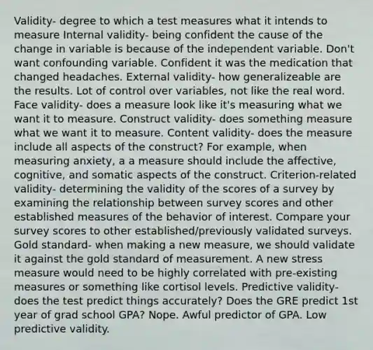 Validity- degree to which a test measures what it intends to measure Internal validity- being confident the cause of the change in variable is because of the independent variable. Don't want confounding variable. Confident it was the medication that changed headaches. External validity- how generalizeable are the results. Lot of control over variables, not like the real word. Face validity- does a measure look like it's measuring what we want it to measure. Construct validity- does something measure what we want it to measure. Content validity- does the measure include all aspects of the construct? For example, when measuring anxiety, a a measure should include the affective, cognitive, and somatic aspects of the construct. Criterion-related validity- determining the validity of the scores of a survey by examining the relationship between survey scores and other established measures of the behavior of interest. Compare your survey scores to other established/previously validated surveys. Gold standard- when making a new measure, we should validate it against the gold standard of measurement. A new stress measure would need to be highly correlated with pre-existing measures or something like cortisol levels. Predictive validity- does the test predict things accurately? Does the GRE predict 1st year of grad school GPA? Nope. Awful predictor of GPA. Low predictive validity.