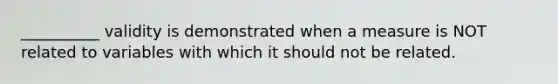 __________ validity is demonstrated when a measure is NOT related to variables with which it should not be related.