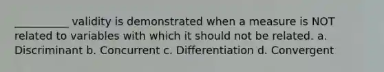 __________ validity is demonstrated when a measure is NOT related to variables with which it should not be related. a. Discriminant b. Concurrent c. Differentiation d. Convergent