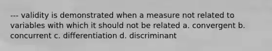 --- validity is demonstrated when a measure not related to variables with which it should not be related a. convergent b. concurrent c. differentiation d. discriminant