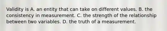 Validity is A. an entity that can take on different values. B. the consistency in measurement. C. the strength of the relationship between two variables. D. the truth of a measurement.