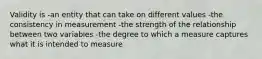 Validity is -an entity that can take on different values -the consistency in measurement -the strength of the relationship between two variables -the degree to which a measure captures what it is intended to measure