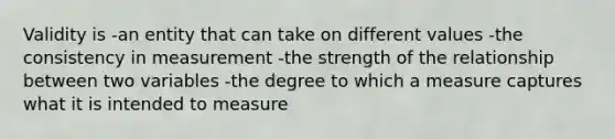 Validity is -an entity that can take on different values -the consistency in measurement -the strength of the relationship between two variables -the degree to which a measure captures what it is intended to measure