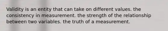 Validity is an entity that can take on different values. the consistency in measurement. the strength of the relationship between two variables. the truth of a measurement.