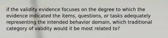 if the validity evidence focuses on the degree to which the evidence indicated the items, questions, or tasks adequately representing the intended behavior domain, which traditional category of validity would it be most related to?