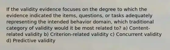 If the validity evidence focuses on the degree to which the evidence indicated the items, questions, or tasks adequately representing the intended behavior domain, which traditional category of validity would it be most related to? a) Content-related validity b) Criterion-related validity c) Concurrent validity d) Predictive validity