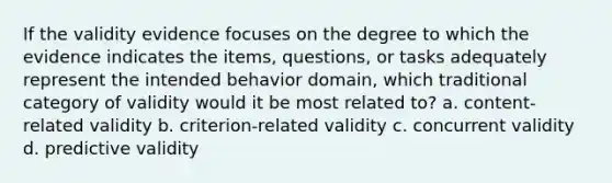 If the validity evidence focuses on the degree to which the evidence indicates the items, questions, or tasks adequately represent the intended behavior domain, which traditional category of validity would it be most related to? a. content-related validity b. criterion-related validity c. concurrent validity d. predictive validity