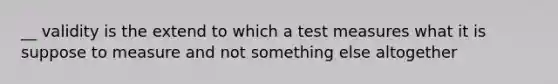 __ validity is the extend to which a test measures what it is suppose to measure and not something else altogether