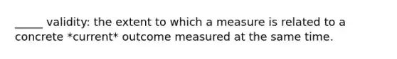 _____ validity: the extent to which a measure is related to a concrete *current* outcome measured at the same time.