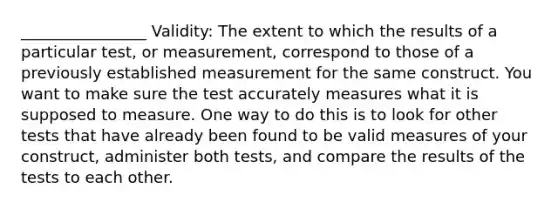 ________________ Validity: The extent to which the results of a particular test, or measurement, correspond to those of a previously established measurement for the same construct. You want to make sure the test accurately measures what it is supposed to measure. One way to do this is to look for other tests that have already been found to be valid measures of your construct, administer both tests, and compare the results of the tests to each other.