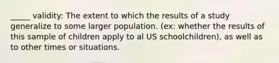 _____ validity: The extent to which the results of a study generalize to some larger population. (ex: whether the results of this sample of children apply to al US schoolchildren), as well as to other times or situations.