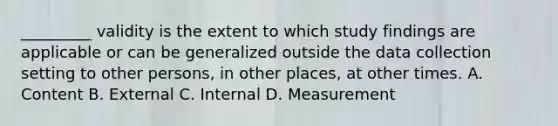 _________ validity is the extent to which study findings are applicable or can be generalized outside the data collection setting to other persons, in other places, at other times. A. Content B. External C. Internal D. Measurement