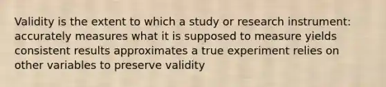 Validity is the extent to which a study or <a href='https://www.questionai.com/knowledge/khu7a50I1E-research-instrument' class='anchor-knowledge'>research instrument</a>: accurately measures what it is supposed to measure yields consistent results approximates a true experiment relies on other variables to preserve validity