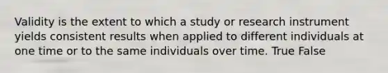 Validity is the extent to which a study or research instrument yields consistent results when applied to different individuals at one time or to the same individuals over time. True False