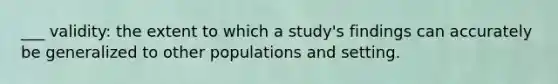 ___ validity: the extent to which a study's findings can accurately be generalized to other populations and setting.