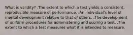 What is validity? .The extent to which a test yields a consistent, reproducible measure of performance. .An individual's level of mental development relative to that of others. .The development of uniform procedures for administering and scoring a test. .The extent to which a test measures what it is intended to measure.