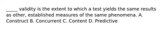 _____ validity is the extent to which a test yields the same results as other, established measures of the same phenomena. A. Construct B. Concurrent C. Content D. Predictive