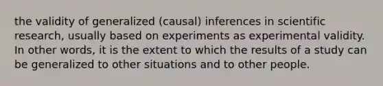 the validity of generalized (causal) inferences in scientific research, usually based on experiments as experimental validity. In other words, it is the extent to which the results of a study can be generalized to other situations and to other people.